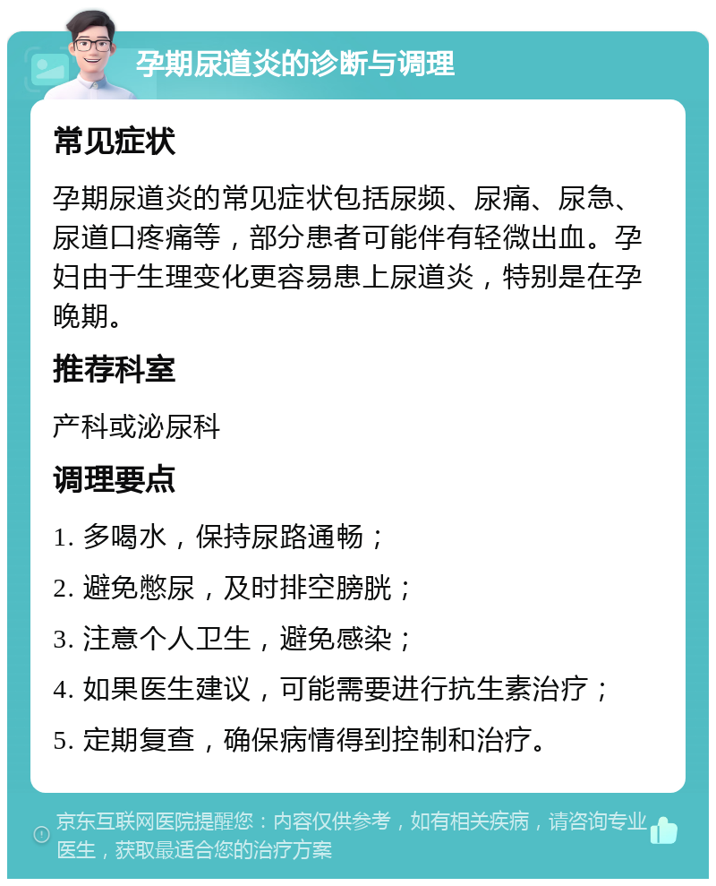 孕期尿道炎的诊断与调理 常见症状 孕期尿道炎的常见症状包括尿频、尿痛、尿急、尿道口疼痛等，部分患者可能伴有轻微出血。孕妇由于生理变化更容易患上尿道炎，特别是在孕晚期。 推荐科室 产科或泌尿科 调理要点 1. 多喝水，保持尿路通畅； 2. 避免憋尿，及时排空膀胱； 3. 注意个人卫生，避免感染； 4. 如果医生建议，可能需要进行抗生素治疗； 5. 定期复查，确保病情得到控制和治疗。