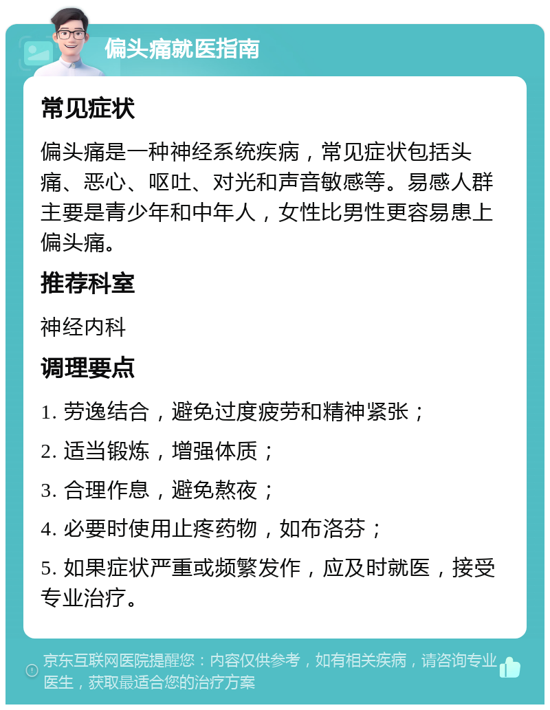 偏头痛就医指南 常见症状 偏头痛是一种神经系统疾病，常见症状包括头痛、恶心、呕吐、对光和声音敏感等。易感人群主要是青少年和中年人，女性比男性更容易患上偏头痛。 推荐科室 神经内科 调理要点 1. 劳逸结合，避免过度疲劳和精神紧张； 2. 适当锻炼，增强体质； 3. 合理作息，避免熬夜； 4. 必要时使用止疼药物，如布洛芬； 5. 如果症状严重或频繁发作，应及时就医，接受专业治疗。