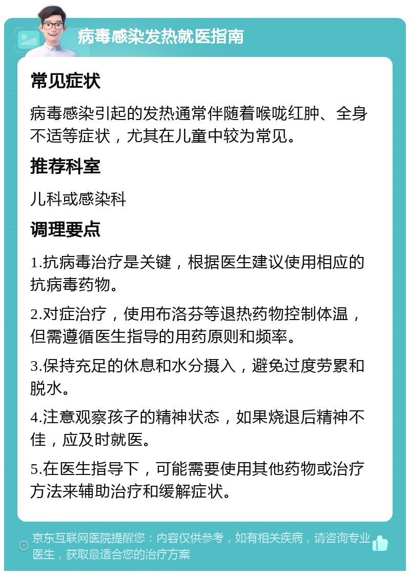 病毒感染发热就医指南 常见症状 病毒感染引起的发热通常伴随着喉咙红肿、全身不适等症状，尤其在儿童中较为常见。 推荐科室 儿科或感染科 调理要点 1.抗病毒治疗是关键，根据医生建议使用相应的抗病毒药物。 2.对症治疗，使用布洛芬等退热药物控制体温，但需遵循医生指导的用药原则和频率。 3.保持充足的休息和水分摄入，避免过度劳累和脱水。 4.注意观察孩子的精神状态，如果烧退后精神不佳，应及时就医。 5.在医生指导下，可能需要使用其他药物或治疗方法来辅助治疗和缓解症状。