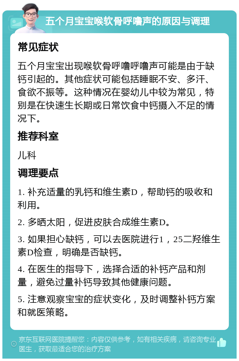 五个月宝宝喉软骨呼噜声的原因与调理 常见症状 五个月宝宝出现喉软骨呼噜呼噜声可能是由于缺钙引起的。其他症状可能包括睡眠不安、多汗、食欲不振等。这种情况在婴幼儿中较为常见，特别是在快速生长期或日常饮食中钙摄入不足的情况下。 推荐科室 儿科 调理要点 1. 补充适量的乳钙和维生素D，帮助钙的吸收和利用。 2. 多晒太阳，促进皮肤合成维生素D。 3. 如果担心缺钙，可以去医院进行1，25二羟维生素D检查，明确是否缺钙。 4. 在医生的指导下，选择合适的补钙产品和剂量，避免过量补钙导致其他健康问题。 5. 注意观察宝宝的症状变化，及时调整补钙方案和就医策略。