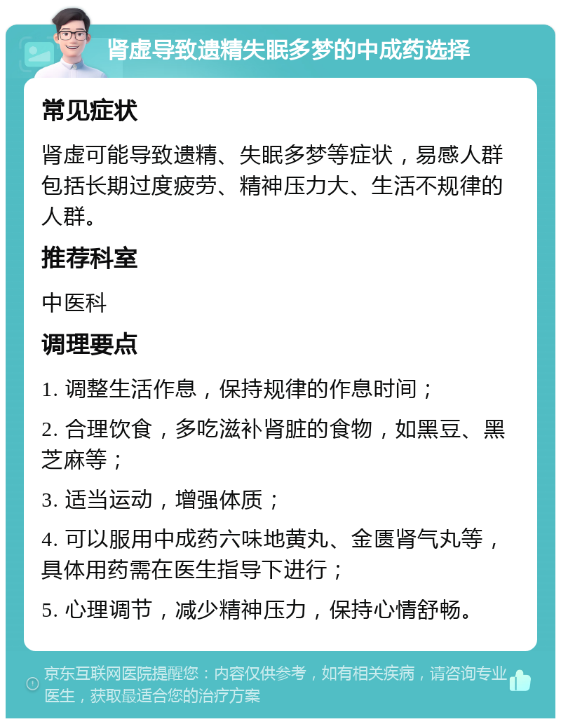 肾虚导致遗精失眠多梦的中成药选择 常见症状 肾虚可能导致遗精、失眠多梦等症状，易感人群包括长期过度疲劳、精神压力大、生活不规律的人群。 推荐科室 中医科 调理要点 1. 调整生活作息，保持规律的作息时间； 2. 合理饮食，多吃滋补肾脏的食物，如黑豆、黑芝麻等； 3. 适当运动，增强体质； 4. 可以服用中成药六味地黄丸、金匮肾气丸等，具体用药需在医生指导下进行； 5. 心理调节，减少精神压力，保持心情舒畅。