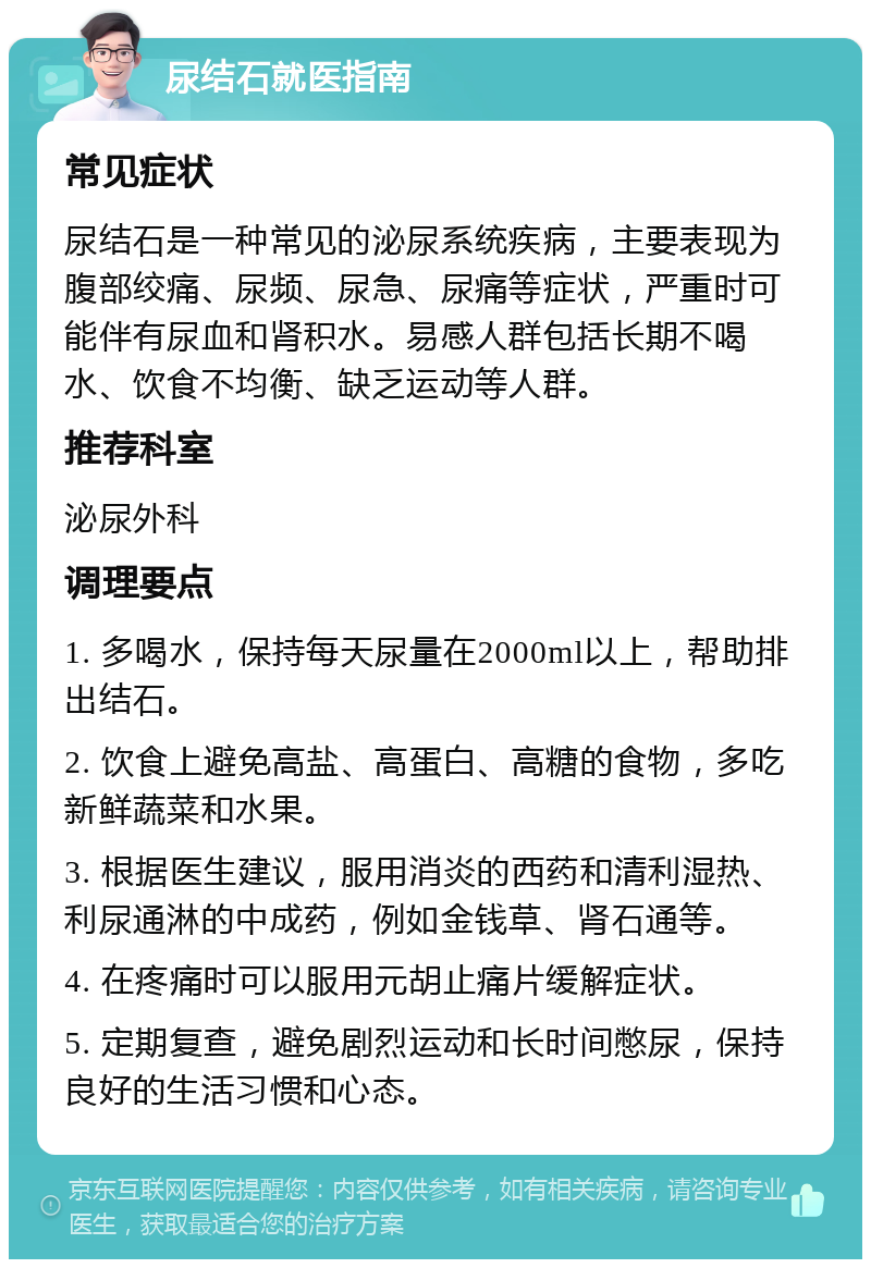 尿结石就医指南 常见症状 尿结石是一种常见的泌尿系统疾病，主要表现为腹部绞痛、尿频、尿急、尿痛等症状，严重时可能伴有尿血和肾积水。易感人群包括长期不喝水、饮食不均衡、缺乏运动等人群。 推荐科室 泌尿外科 调理要点 1. 多喝水，保持每天尿量在2000ml以上，帮助排出结石。 2. 饮食上避免高盐、高蛋白、高糖的食物，多吃新鲜蔬菜和水果。 3. 根据医生建议，服用消炎的西药和清利湿热、利尿通淋的中成药，例如金钱草、肾石通等。 4. 在疼痛时可以服用元胡止痛片缓解症状。 5. 定期复查，避免剧烈运动和长时间憋尿，保持良好的生活习惯和心态。