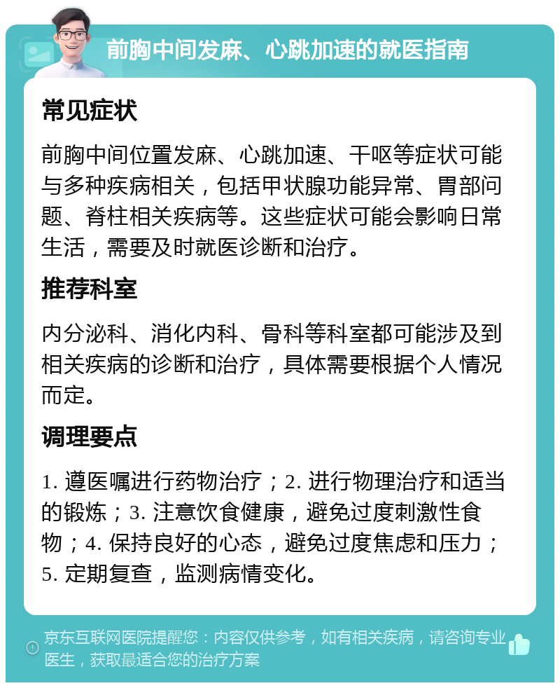 前胸中间发麻、心跳加速的就医指南 常见症状 前胸中间位置发麻、心跳加速、干呕等症状可能与多种疾病相关，包括甲状腺功能异常、胃部问题、脊柱相关疾病等。这些症状可能会影响日常生活，需要及时就医诊断和治疗。 推荐科室 内分泌科、消化内科、骨科等科室都可能涉及到相关疾病的诊断和治疗，具体需要根据个人情况而定。 调理要点 1. 遵医嘱进行药物治疗；2. 进行物理治疗和适当的锻炼；3. 注意饮食健康，避免过度刺激性食物；4. 保持良好的心态，避免过度焦虑和压力；5. 定期复查，监测病情变化。