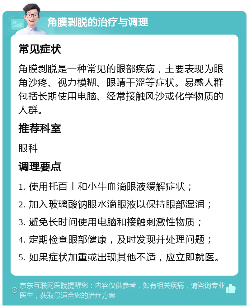 角膜剥脱的治疗与调理 常见症状 角膜剥脱是一种常见的眼部疾病，主要表现为眼角沙疼、视力模糊、眼睛干涩等症状。易感人群包括长期使用电脑、经常接触风沙或化学物质的人群。 推荐科室 眼科 调理要点 1. 使用托百士和小牛血滴眼液缓解症状； 2. 加入玻璃酸钠眼水滴眼液以保持眼部湿润； 3. 避免长时间使用电脑和接触刺激性物质； 4. 定期检查眼部健康，及时发现并处理问题； 5. 如果症状加重或出现其他不适，应立即就医。