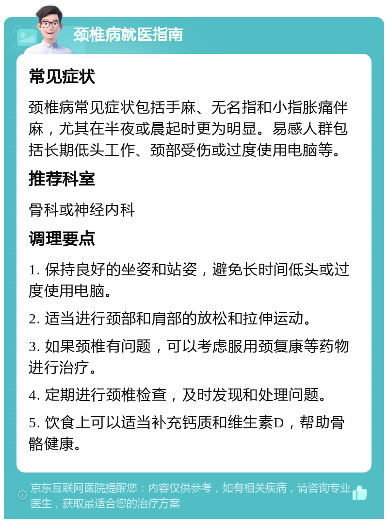 颈椎病就医指南 常见症状 颈椎病常见症状包括手麻、无名指和小指胀痛伴麻，尤其在半夜或晨起时更为明显。易感人群包括长期低头工作、颈部受伤或过度使用电脑等。 推荐科室 骨科或神经内科 调理要点 1. 保持良好的坐姿和站姿，避免长时间低头或过度使用电脑。 2. 适当进行颈部和肩部的放松和拉伸运动。 3. 如果颈椎有问题，可以考虑服用颈复康等药物进行治疗。 4. 定期进行颈椎检查，及时发现和处理问题。 5. 饮食上可以适当补充钙质和维生素D，帮助骨骼健康。