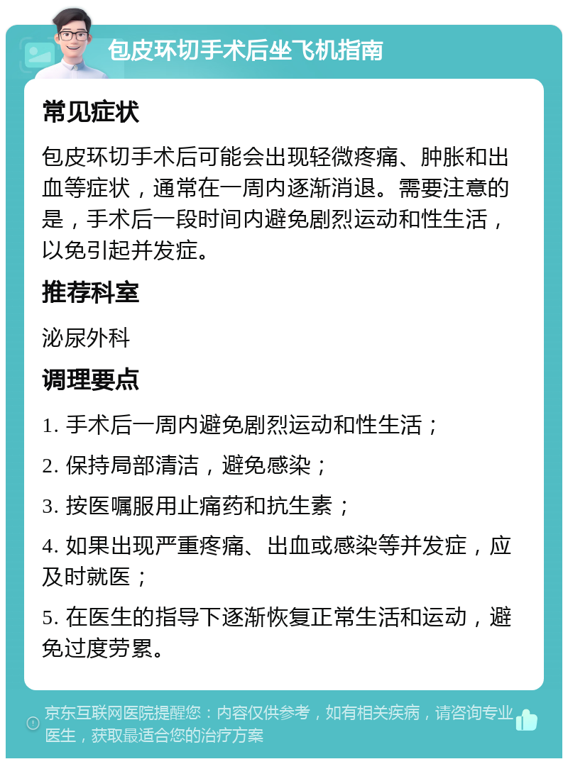 包皮环切手术后坐飞机指南 常见症状 包皮环切手术后可能会出现轻微疼痛、肿胀和出血等症状，通常在一周内逐渐消退。需要注意的是，手术后一段时间内避免剧烈运动和性生活，以免引起并发症。 推荐科室 泌尿外科 调理要点 1. 手术后一周内避免剧烈运动和性生活； 2. 保持局部清洁，避免感染； 3. 按医嘱服用止痛药和抗生素； 4. 如果出现严重疼痛、出血或感染等并发症，应及时就医； 5. 在医生的指导下逐渐恢复正常生活和运动，避免过度劳累。