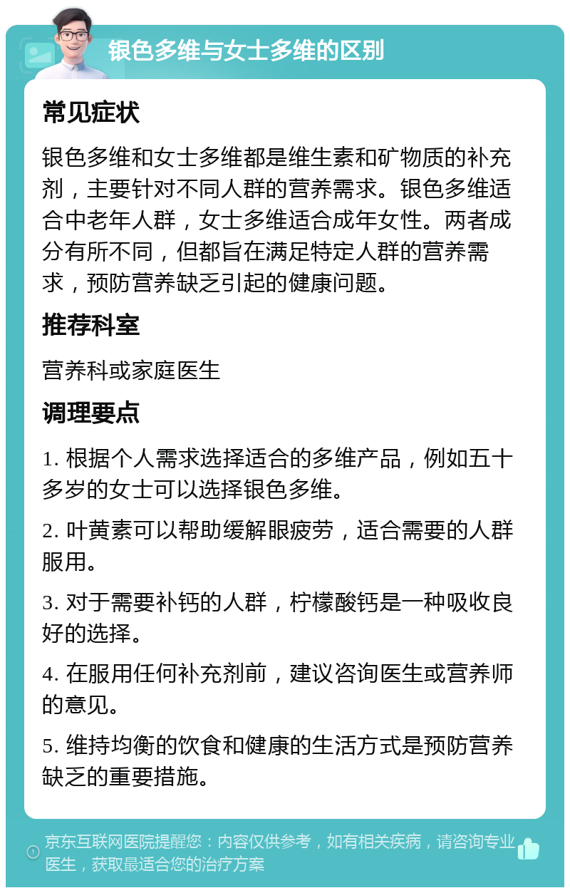 银色多维与女士多维的区别 常见症状 银色多维和女士多维都是维生素和矿物质的补充剂，主要针对不同人群的营养需求。银色多维适合中老年人群，女士多维适合成年女性。两者成分有所不同，但都旨在满足特定人群的营养需求，预防营养缺乏引起的健康问题。 推荐科室 营养科或家庭医生 调理要点 1. 根据个人需求选择适合的多维产品，例如五十多岁的女士可以选择银色多维。 2. 叶黄素可以帮助缓解眼疲劳，适合需要的人群服用。 3. 对于需要补钙的人群，柠檬酸钙是一种吸收良好的选择。 4. 在服用任何补充剂前，建议咨询医生或营养师的意见。 5. 维持均衡的饮食和健康的生活方式是预防营养缺乏的重要措施。