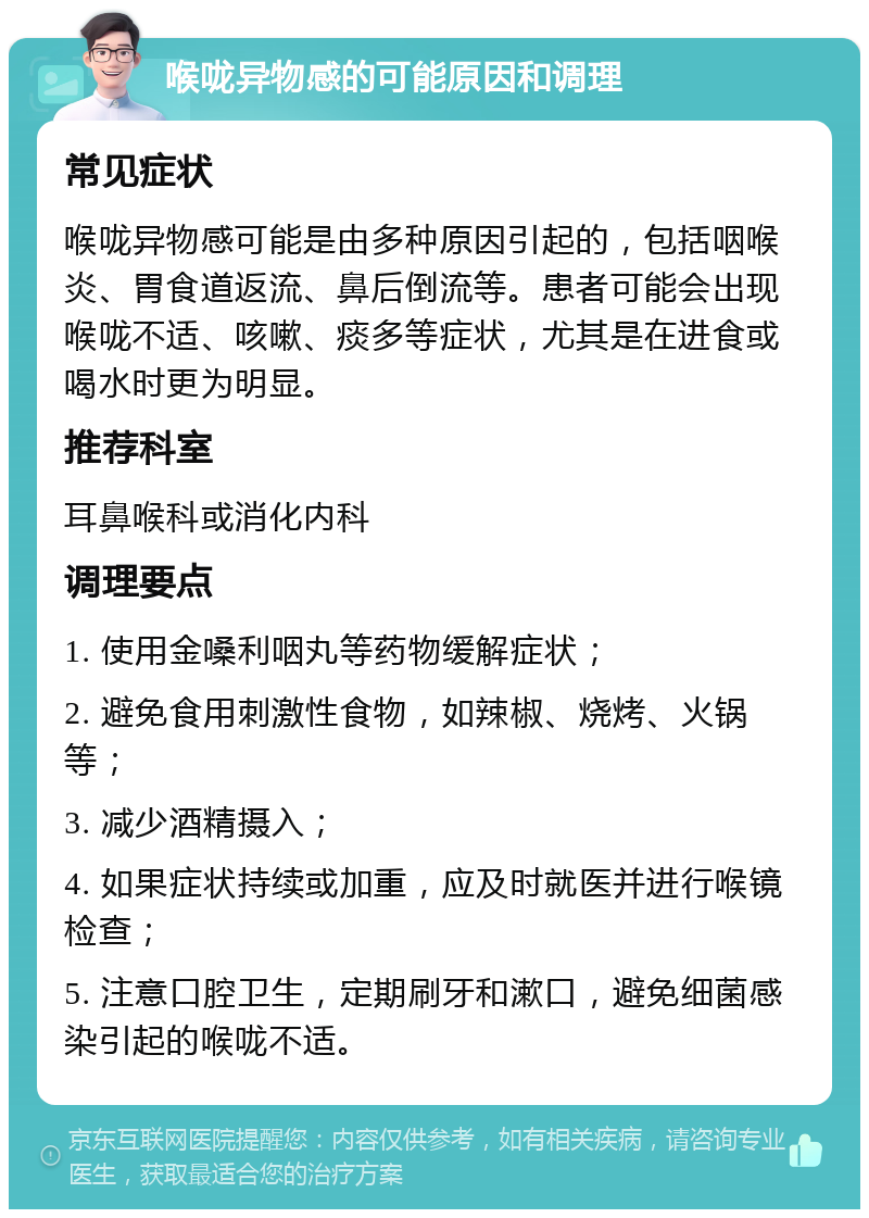 喉咙异物感的可能原因和调理 常见症状 喉咙异物感可能是由多种原因引起的，包括咽喉炎、胃食道返流、鼻后倒流等。患者可能会出现喉咙不适、咳嗽、痰多等症状，尤其是在进食或喝水时更为明显。 推荐科室 耳鼻喉科或消化内科 调理要点 1. 使用金嗓利咽丸等药物缓解症状； 2. 避免食用刺激性食物，如辣椒、烧烤、火锅等； 3. 减少酒精摄入； 4. 如果症状持续或加重，应及时就医并进行喉镜检查； 5. 注意口腔卫生，定期刷牙和漱口，避免细菌感染引起的喉咙不适。