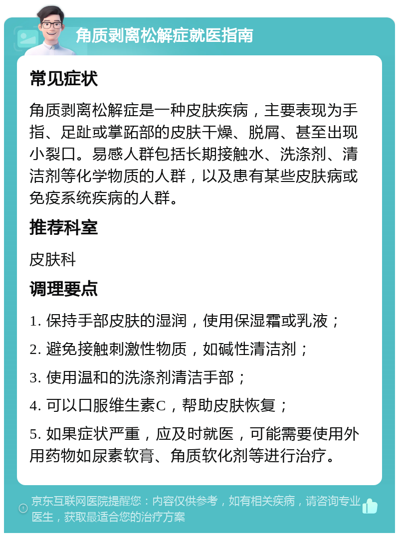 角质剥离松解症就医指南 常见症状 角质剥离松解症是一种皮肤疾病，主要表现为手指、足趾或掌跖部的皮肤干燥、脱屑、甚至出现小裂口。易感人群包括长期接触水、洗涤剂、清洁剂等化学物质的人群，以及患有某些皮肤病或免疫系统疾病的人群。 推荐科室 皮肤科 调理要点 1. 保持手部皮肤的湿润，使用保湿霜或乳液； 2. 避免接触刺激性物质，如碱性清洁剂； 3. 使用温和的洗涤剂清洁手部； 4. 可以口服维生素C，帮助皮肤恢复； 5. 如果症状严重，应及时就医，可能需要使用外用药物如尿素软膏、角质软化剂等进行治疗。