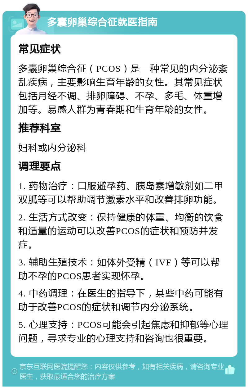 多囊卵巢综合征就医指南 常见症状 多囊卵巢综合征（PCOS）是一种常见的内分泌紊乱疾病，主要影响生育年龄的女性。其常见症状包括月经不调、排卵障碍、不孕、多毛、体重增加等。易感人群为青春期和生育年龄的女性。 推荐科室 妇科或内分泌科 调理要点 1. 药物治疗：口服避孕药、胰岛素增敏剂如二甲双胍等可以帮助调节激素水平和改善排卵功能。 2. 生活方式改变：保持健康的体重、均衡的饮食和适量的运动可以改善PCOS的症状和预防并发症。 3. 辅助生殖技术：如体外受精（IVF）等可以帮助不孕的PCOS患者实现怀孕。 4. 中药调理：在医生的指导下，某些中药可能有助于改善PCOS的症状和调节内分泌系统。 5. 心理支持：PCOS可能会引起焦虑和抑郁等心理问题，寻求专业的心理支持和咨询也很重要。