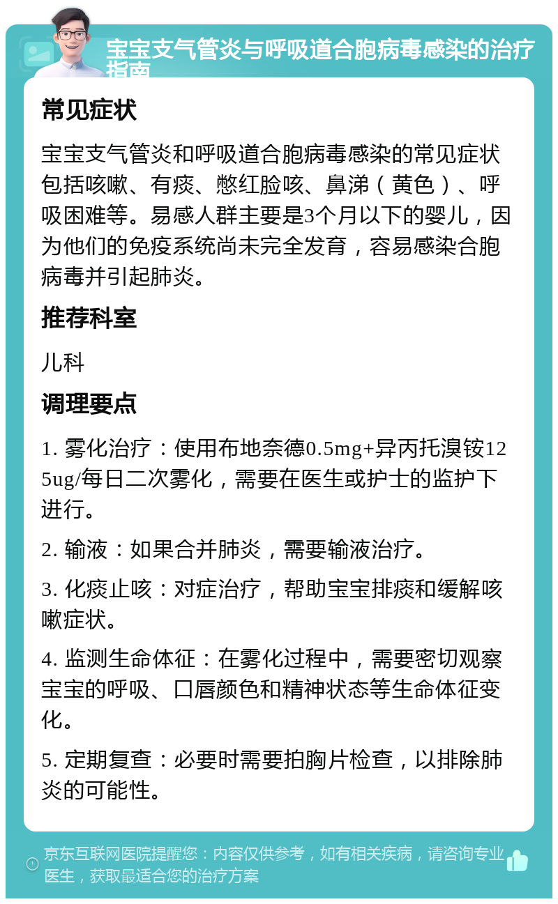 宝宝支气管炎与呼吸道合胞病毒感染的治疗指南 常见症状 宝宝支气管炎和呼吸道合胞病毒感染的常见症状包括咳嗽、有痰、憋红脸咳、鼻涕（黄色）、呼吸困难等。易感人群主要是3个月以下的婴儿，因为他们的免疫系统尚未完全发育，容易感染合胞病毒并引起肺炎。 推荐科室 儿科 调理要点 1. 雾化治疗：使用布地奈德0.5mg+异丙托溴铵125ug/每日二次雾化，需要在医生或护士的监护下进行。 2. 输液：如果合并肺炎，需要输液治疗。 3. 化痰止咳：对症治疗，帮助宝宝排痰和缓解咳嗽症状。 4. 监测生命体征：在雾化过程中，需要密切观察宝宝的呼吸、口唇颜色和精神状态等生命体征变化。 5. 定期复查：必要时需要拍胸片检查，以排除肺炎的可能性。