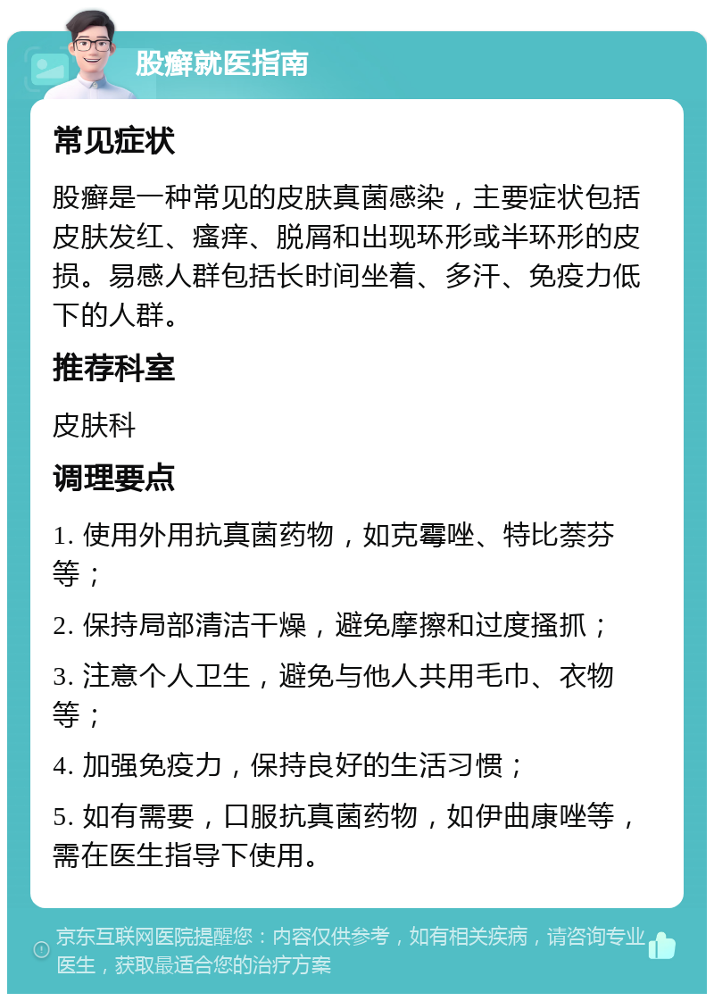 股癣就医指南 常见症状 股癣是一种常见的皮肤真菌感染，主要症状包括皮肤发红、瘙痒、脱屑和出现环形或半环形的皮损。易感人群包括长时间坐着、多汗、免疫力低下的人群。 推荐科室 皮肤科 调理要点 1. 使用外用抗真菌药物，如克霉唑、特比萘芬等； 2. 保持局部清洁干燥，避免摩擦和过度搔抓； 3. 注意个人卫生，避免与他人共用毛巾、衣物等； 4. 加强免疫力，保持良好的生活习惯； 5. 如有需要，口服抗真菌药物，如伊曲康唑等，需在医生指导下使用。