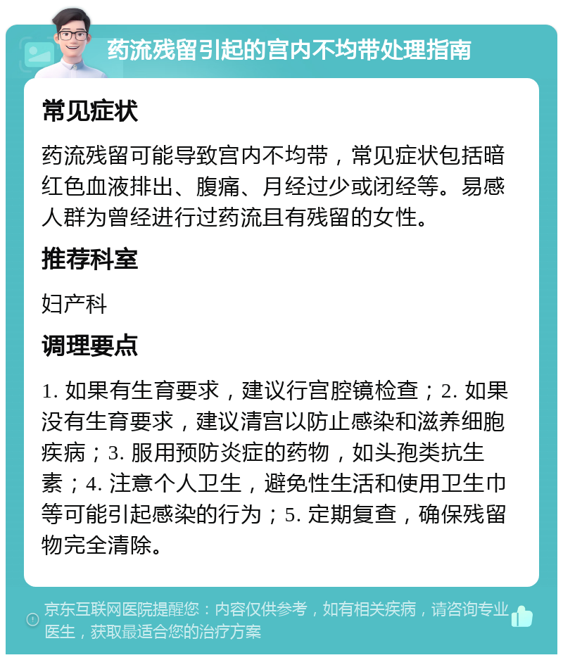 药流残留引起的宫内不均带处理指南 常见症状 药流残留可能导致宫内不均带，常见症状包括暗红色血液排出、腹痛、月经过少或闭经等。易感人群为曾经进行过药流且有残留的女性。 推荐科室 妇产科 调理要点 1. 如果有生育要求，建议行宫腔镜检查；2. 如果没有生育要求，建议清宫以防止感染和滋养细胞疾病；3. 服用预防炎症的药物，如头孢类抗生素；4. 注意个人卫生，避免性生活和使用卫生巾等可能引起感染的行为；5. 定期复查，确保残留物完全清除。