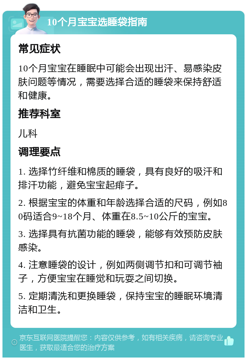 10个月宝宝选睡袋指南 常见症状 10个月宝宝在睡眠中可能会出现出汗、易感染皮肤问题等情况，需要选择合适的睡袋来保持舒适和健康。 推荐科室 儿科 调理要点 1. 选择竹纤维和棉质的睡袋，具有良好的吸汗和排汗功能，避免宝宝起痱子。 2. 根据宝宝的体重和年龄选择合适的尺码，例如80码适合9~18个月、体重在8.5~10公斤的宝宝。 3. 选择具有抗菌功能的睡袋，能够有效预防皮肤感染。 4. 注意睡袋的设计，例如两侧调节扣和可调节袖子，方便宝宝在睡觉和玩耍之间切换。 5. 定期清洗和更换睡袋，保持宝宝的睡眠环境清洁和卫生。