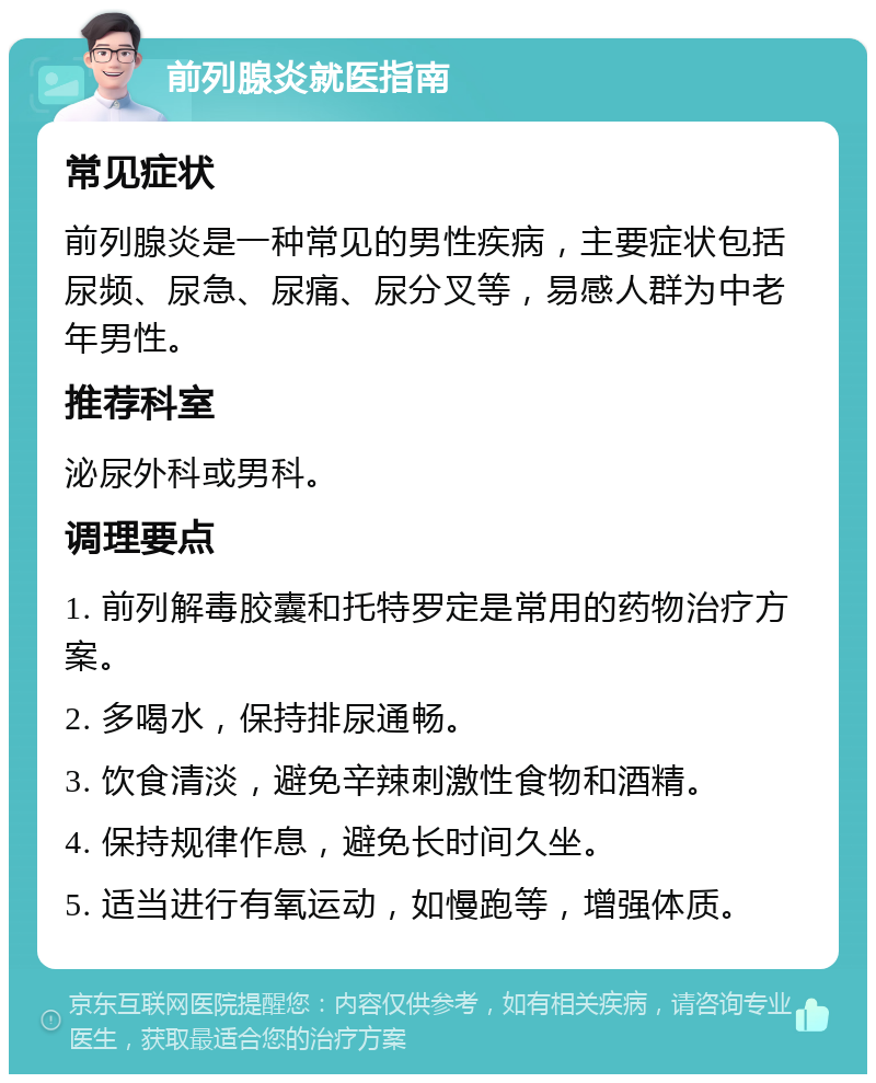 前列腺炎就医指南 常见症状 前列腺炎是一种常见的男性疾病，主要症状包括尿频、尿急、尿痛、尿分叉等，易感人群为中老年男性。 推荐科室 泌尿外科或男科。 调理要点 1. 前列解毒胶囊和托特罗定是常用的药物治疗方案。 2. 多喝水，保持排尿通畅。 3. 饮食清淡，避免辛辣刺激性食物和酒精。 4. 保持规律作息，避免长时间久坐。 5. 适当进行有氧运动，如慢跑等，增强体质。