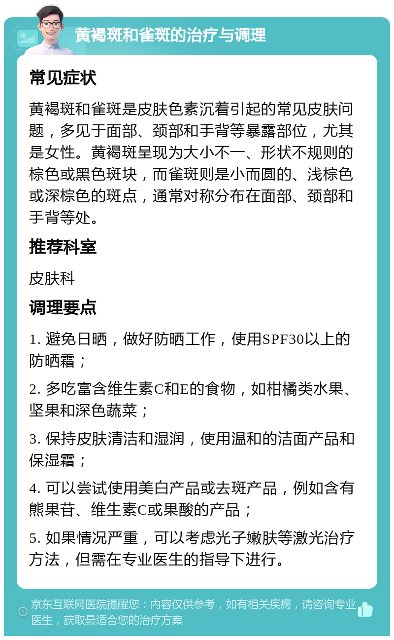 黄褐斑和雀斑的治疗与调理 常见症状 黄褐斑和雀斑是皮肤色素沉着引起的常见皮肤问题，多见于面部、颈部和手背等暴露部位，尤其是女性。黄褐斑呈现为大小不一、形状不规则的棕色或黑色斑块，而雀斑则是小而圆的、浅棕色或深棕色的斑点，通常对称分布在面部、颈部和手背等处。 推荐科室 皮肤科 调理要点 1. 避免日晒，做好防晒工作，使用SPF30以上的防晒霜； 2. 多吃富含维生素C和E的食物，如柑橘类水果、坚果和深色蔬菜； 3. 保持皮肤清洁和湿润，使用温和的洁面产品和保湿霜； 4. 可以尝试使用美白产品或去斑产品，例如含有熊果苷、维生素C或果酸的产品； 5. 如果情况严重，可以考虑光子嫩肤等激光治疗方法，但需在专业医生的指导下进行。