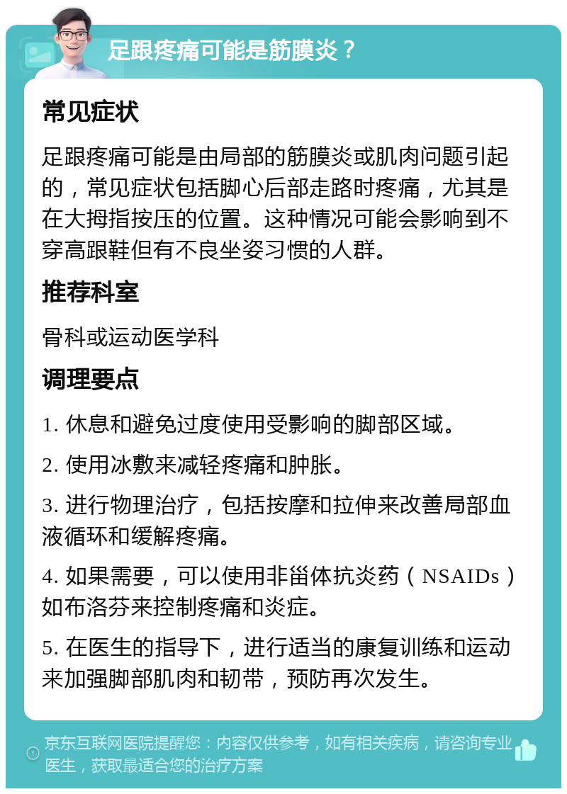 足跟疼痛可能是筋膜炎？ 常见症状 足跟疼痛可能是由局部的筋膜炎或肌肉问题引起的，常见症状包括脚心后部走路时疼痛，尤其是在大拇指按压的位置。这种情况可能会影响到不穿高跟鞋但有不良坐姿习惯的人群。 推荐科室 骨科或运动医学科 调理要点 1. 休息和避免过度使用受影响的脚部区域。 2. 使用冰敷来减轻疼痛和肿胀。 3. 进行物理治疗，包括按摩和拉伸来改善局部血液循环和缓解疼痛。 4. 如果需要，可以使用非甾体抗炎药（NSAIDs）如布洛芬来控制疼痛和炎症。 5. 在医生的指导下，进行适当的康复训练和运动来加强脚部肌肉和韧带，预防再次发生。