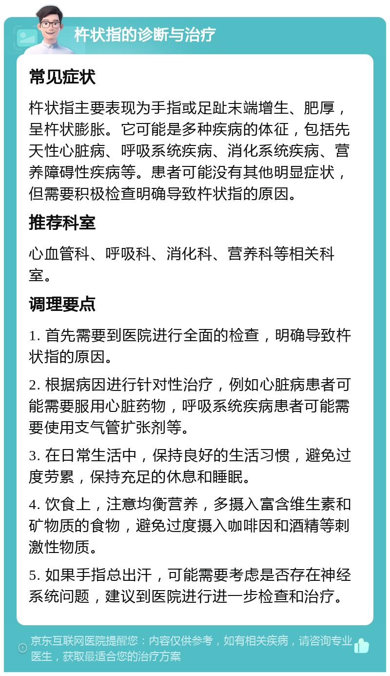 杵状指的诊断与治疗 常见症状 杵状指主要表现为手指或足趾末端增生、肥厚，呈杵状膨胀。它可能是多种疾病的体征，包括先天性心脏病、呼吸系统疾病、消化系统疾病、营养障碍性疾病等。患者可能没有其他明显症状，但需要积极检查明确导致杵状指的原因。 推荐科室 心血管科、呼吸科、消化科、营养科等相关科室。 调理要点 1. 首先需要到医院进行全面的检查，明确导致杵状指的原因。 2. 根据病因进行针对性治疗，例如心脏病患者可能需要服用心脏药物，呼吸系统疾病患者可能需要使用支气管扩张剂等。 3. 在日常生活中，保持良好的生活习惯，避免过度劳累，保持充足的休息和睡眠。 4. 饮食上，注意均衡营养，多摄入富含维生素和矿物质的食物，避免过度摄入咖啡因和酒精等刺激性物质。 5. 如果手指总出汗，可能需要考虑是否存在神经系统问题，建议到医院进行进一步检查和治疗。