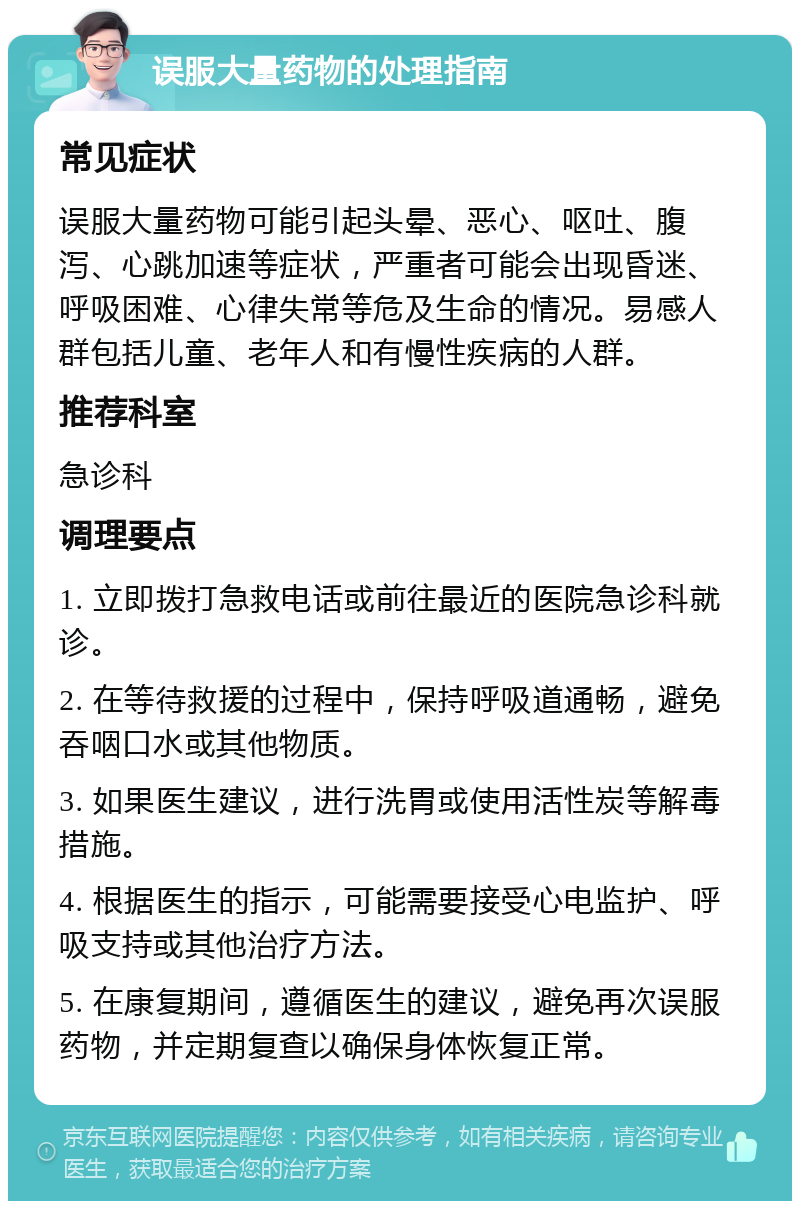 误服大量药物的处理指南 常见症状 误服大量药物可能引起头晕、恶心、呕吐、腹泻、心跳加速等症状，严重者可能会出现昏迷、呼吸困难、心律失常等危及生命的情况。易感人群包括儿童、老年人和有慢性疾病的人群。 推荐科室 急诊科 调理要点 1. 立即拨打急救电话或前往最近的医院急诊科就诊。 2. 在等待救援的过程中，保持呼吸道通畅，避免吞咽口水或其他物质。 3. 如果医生建议，进行洗胃或使用活性炭等解毒措施。 4. 根据医生的指示，可能需要接受心电监护、呼吸支持或其他治疗方法。 5. 在康复期间，遵循医生的建议，避免再次误服药物，并定期复查以确保身体恢复正常。