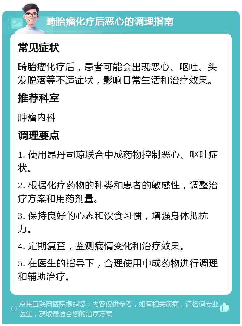 畸胎瘤化疗后恶心的调理指南 常见症状 畸胎瘤化疗后，患者可能会出现恶心、呕吐、头发脱落等不适症状，影响日常生活和治疗效果。 推荐科室 肿瘤内科 调理要点 1. 使用昂丹司琼联合中成药物控制恶心、呕吐症状。 2. 根据化疗药物的种类和患者的敏感性，调整治疗方案和用药剂量。 3. 保持良好的心态和饮食习惯，增强身体抵抗力。 4. 定期复查，监测病情变化和治疗效果。 5. 在医生的指导下，合理使用中成药物进行调理和辅助治疗。