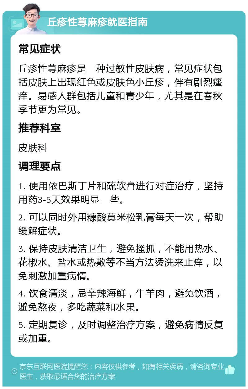 丘疹性荨麻疹就医指南 常见症状 丘疹性荨麻疹是一种过敏性皮肤病，常见症状包括皮肤上出现红色或皮肤色小丘疹，伴有剧烈瘙痒。易感人群包括儿童和青少年，尤其是在春秋季节更为常见。 推荐科室 皮肤科 调理要点 1. 使用依巴斯丁片和硫软膏进行对症治疗，坚持用药3-5天效果明显一些。 2. 可以同时外用糠酸莫米松乳膏每天一次，帮助缓解症状。 3. 保持皮肤清洁卫生，避免搔抓，不能用热水、花椒水、盐水或热敷等不当方法烫洗来止痒，以免刺激加重病情。 4. 饮食清淡，忌辛辣海鲜，牛羊肉，避免饮酒，避免熬夜，多吃蔬菜和水果。 5. 定期复诊，及时调整治疗方案，避免病情反复或加重。