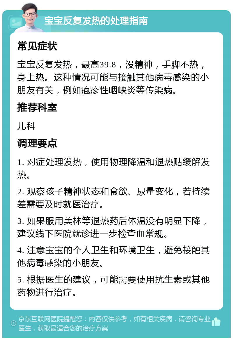 宝宝反复发热的处理指南 常见症状 宝宝反复发热，最高39.8，没精神，手脚不热，身上热。这种情况可能与接触其他病毒感染的小朋友有关，例如疱疹性咽峡炎等传染病。 推荐科室 儿科 调理要点 1. 对症处理发热，使用物理降温和退热贴缓解发热。 2. 观察孩子精神状态和食欲、尿量变化，若持续差需要及时就医治疗。 3. 如果服用美林等退热药后体温没有明显下降，建议线下医院就诊进一步检查血常规。 4. 注意宝宝的个人卫生和环境卫生，避免接触其他病毒感染的小朋友。 5. 根据医生的建议，可能需要使用抗生素或其他药物进行治疗。