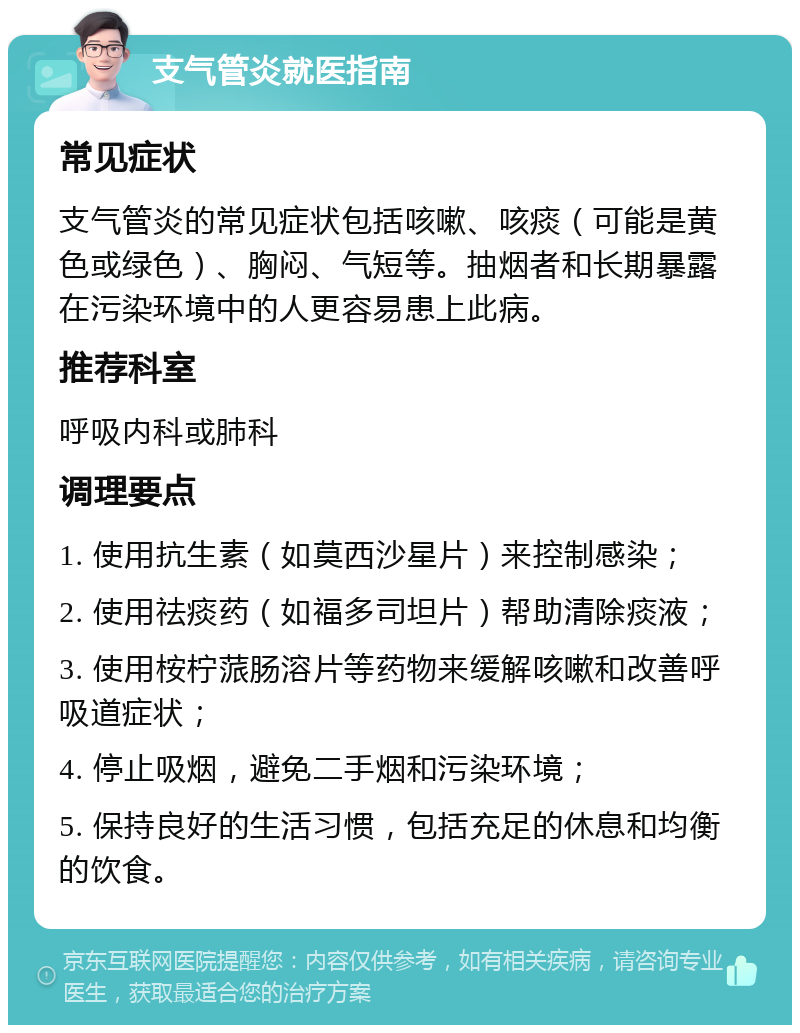 支气管炎就医指南 常见症状 支气管炎的常见症状包括咳嗽、咳痰（可能是黄色或绿色）、胸闷、气短等。抽烟者和长期暴露在污染环境中的人更容易患上此病。 推荐科室 呼吸内科或肺科 调理要点 1. 使用抗生素（如莫西沙星片）来控制感染； 2. 使用祛痰药（如福多司坦片）帮助清除痰液； 3. 使用桉柠蒎肠溶片等药物来缓解咳嗽和改善呼吸道症状； 4. 停止吸烟，避免二手烟和污染环境； 5. 保持良好的生活习惯，包括充足的休息和均衡的饮食。