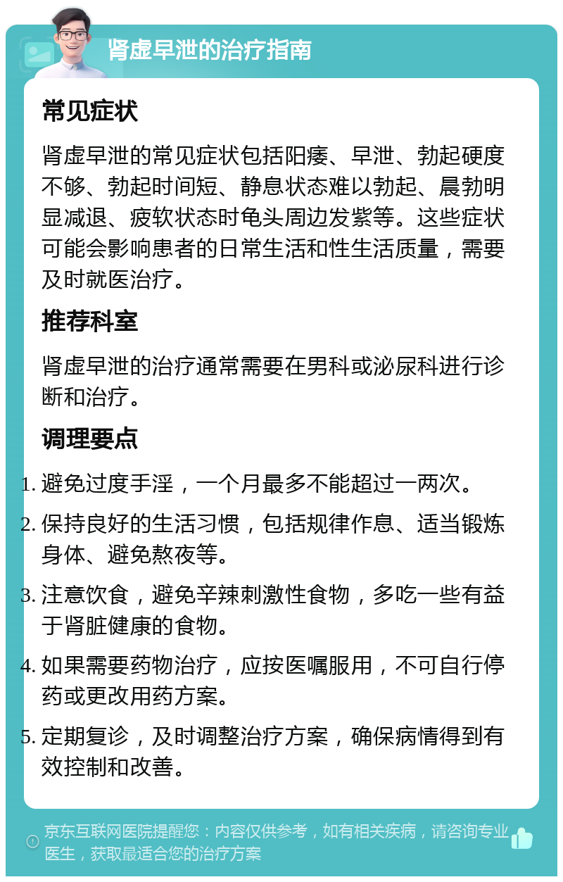 肾虚早泄的治疗指南 常见症状 肾虚早泄的常见症状包括阳痿、早泄、勃起硬度不够、勃起时间短、静息状态难以勃起、晨勃明显减退、疲软状态时龟头周边发紫等。这些症状可能会影响患者的日常生活和性生活质量，需要及时就医治疗。 推荐科室 肾虚早泄的治疗通常需要在男科或泌尿科进行诊断和治疗。 调理要点 避免过度手淫，一个月最多不能超过一两次。 保持良好的生活习惯，包括规律作息、适当锻炼身体、避免熬夜等。 注意饮食，避免辛辣刺激性食物，多吃一些有益于肾脏健康的食物。 如果需要药物治疗，应按医嘱服用，不可自行停药或更改用药方案。 定期复诊，及时调整治疗方案，确保病情得到有效控制和改善。