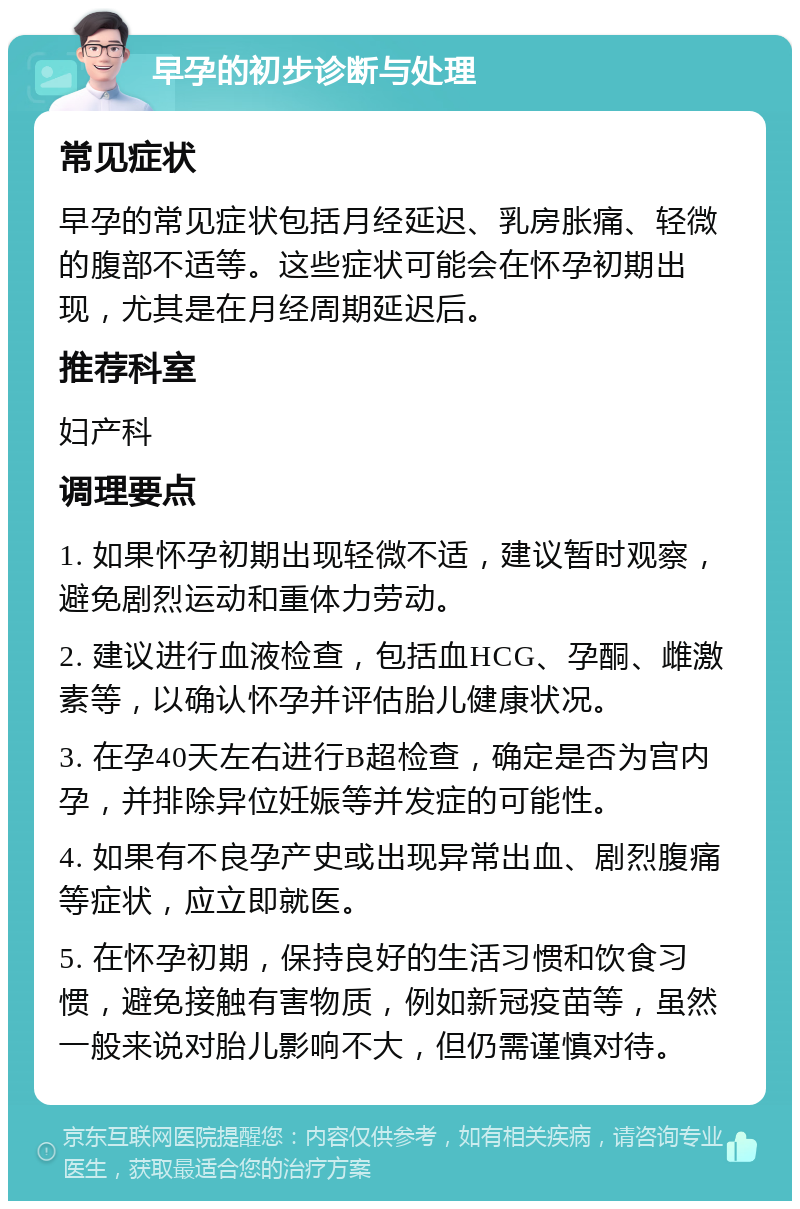 早孕的初步诊断与处理 常见症状 早孕的常见症状包括月经延迟、乳房胀痛、轻微的腹部不适等。这些症状可能会在怀孕初期出现，尤其是在月经周期延迟后。 推荐科室 妇产科 调理要点 1. 如果怀孕初期出现轻微不适，建议暂时观察，避免剧烈运动和重体力劳动。 2. 建议进行血液检查，包括血HCG、孕酮、雌激素等，以确认怀孕并评估胎儿健康状况。 3. 在孕40天左右进行B超检查，确定是否为宫内孕，并排除异位妊娠等并发症的可能性。 4. 如果有不良孕产史或出现异常出血、剧烈腹痛等症状，应立即就医。 5. 在怀孕初期，保持良好的生活习惯和饮食习惯，避免接触有害物质，例如新冠疫苗等，虽然一般来说对胎儿影响不大，但仍需谨慎对待。