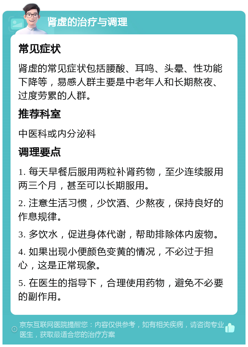 肾虚的治疗与调理 常见症状 肾虚的常见症状包括腰酸、耳鸣、头晕、性功能下降等，易感人群主要是中老年人和长期熬夜、过度劳累的人群。 推荐科室 中医科或内分泌科 调理要点 1. 每天早餐后服用两粒补肾药物，至少连续服用两三个月，甚至可以长期服用。 2. 注意生活习惯，少饮酒、少熬夜，保持良好的作息规律。 3. 多饮水，促进身体代谢，帮助排除体内废物。 4. 如果出现小便颜色变黄的情况，不必过于担心，这是正常现象。 5. 在医生的指导下，合理使用药物，避免不必要的副作用。