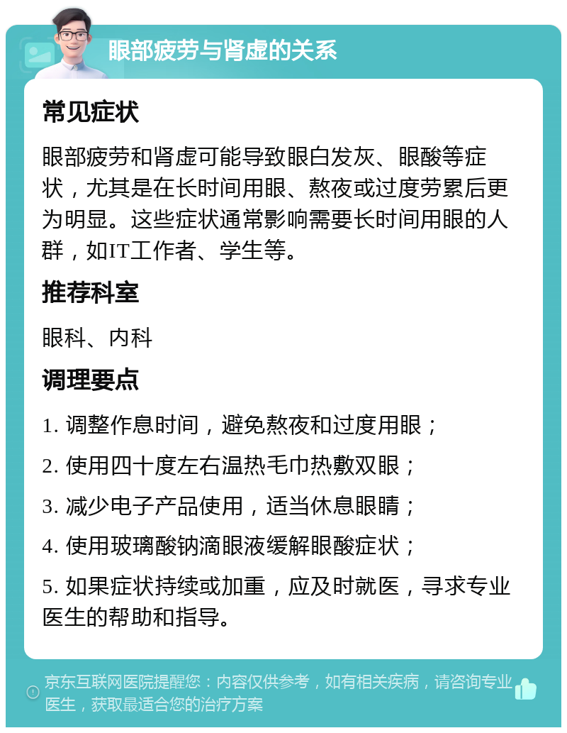 眼部疲劳与肾虚的关系 常见症状 眼部疲劳和肾虚可能导致眼白发灰、眼酸等症状，尤其是在长时间用眼、熬夜或过度劳累后更为明显。这些症状通常影响需要长时间用眼的人群，如IT工作者、学生等。 推荐科室 眼科、内科 调理要点 1. 调整作息时间，避免熬夜和过度用眼； 2. 使用四十度左右温热毛巾热敷双眼； 3. 减少电子产品使用，适当休息眼睛； 4. 使用玻璃酸钠滴眼液缓解眼酸症状； 5. 如果症状持续或加重，应及时就医，寻求专业医生的帮助和指导。