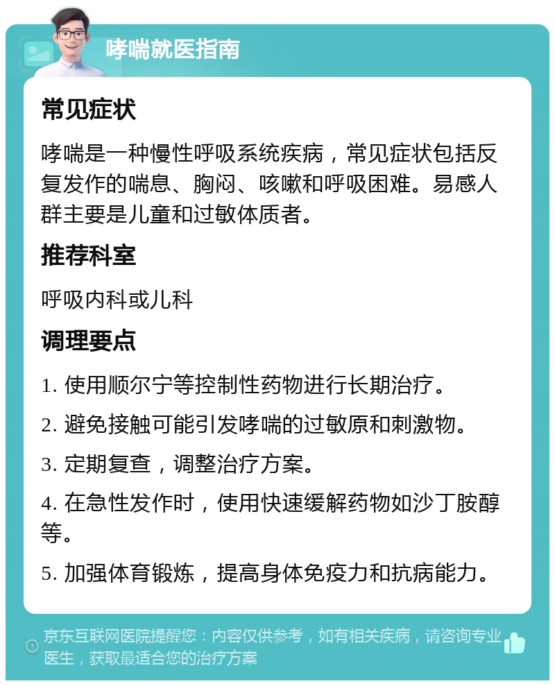 哮喘就医指南 常见症状 哮喘是一种慢性呼吸系统疾病，常见症状包括反复发作的喘息、胸闷、咳嗽和呼吸困难。易感人群主要是儿童和过敏体质者。 推荐科室 呼吸内科或儿科 调理要点 1. 使用顺尔宁等控制性药物进行长期治疗。 2. 避免接触可能引发哮喘的过敏原和刺激物。 3. 定期复查，调整治疗方案。 4. 在急性发作时，使用快速缓解药物如沙丁胺醇等。 5. 加强体育锻炼，提高身体免疫力和抗病能力。