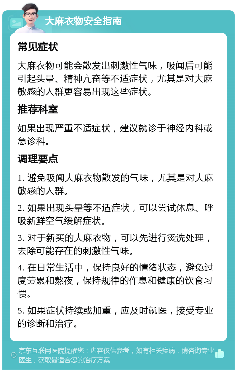 大麻衣物安全指南 常见症状 大麻衣物可能会散发出刺激性气味，吸闻后可能引起头晕、精神亢奋等不适症状，尤其是对大麻敏感的人群更容易出现这些症状。 推荐科室 如果出现严重不适症状，建议就诊于神经内科或急诊科。 调理要点 1. 避免吸闻大麻衣物散发的气味，尤其是对大麻敏感的人群。 2. 如果出现头晕等不适症状，可以尝试休息、呼吸新鲜空气缓解症状。 3. 对于新买的大麻衣物，可以先进行烫洗处理，去除可能存在的刺激性气味。 4. 在日常生活中，保持良好的情绪状态，避免过度劳累和熬夜，保持规律的作息和健康的饮食习惯。 5. 如果症状持续或加重，应及时就医，接受专业的诊断和治疗。