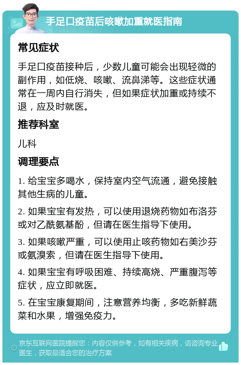 手足口疫苗后咳嗽加重就医指南 常见症状 手足口疫苗接种后，少数儿童可能会出现轻微的副作用，如低烧、咳嗽、流鼻涕等。这些症状通常在一周内自行消失，但如果症状加重或持续不退，应及时就医。 推荐科室 儿科 调理要点 1. 给宝宝多喝水，保持室内空气流通，避免接触其他生病的儿童。 2. 如果宝宝有发热，可以使用退烧药物如布洛芬或对乙酰氨基酚，但请在医生指导下使用。 3. 如果咳嗽严重，可以使用止咳药物如右美沙芬或氨溴索，但请在医生指导下使用。 4. 如果宝宝有呼吸困难、持续高烧、严重腹泻等症状，应立即就医。 5. 在宝宝康复期间，注意营养均衡，多吃新鲜蔬菜和水果，增强免疫力。