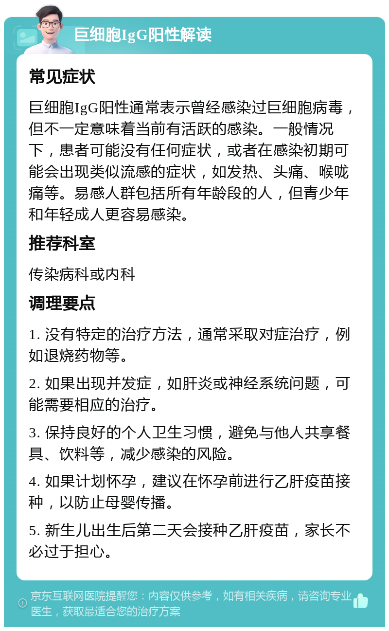 巨细胞IgG阳性解读 常见症状 巨细胞IgG阳性通常表示曾经感染过巨细胞病毒，但不一定意味着当前有活跃的感染。一般情况下，患者可能没有任何症状，或者在感染初期可能会出现类似流感的症状，如发热、头痛、喉咙痛等。易感人群包括所有年龄段的人，但青少年和年轻成人更容易感染。 推荐科室 传染病科或内科 调理要点 1. 没有特定的治疗方法，通常采取对症治疗，例如退烧药物等。 2. 如果出现并发症，如肝炎或神经系统问题，可能需要相应的治疗。 3. 保持良好的个人卫生习惯，避免与他人共享餐具、饮料等，减少感染的风险。 4. 如果计划怀孕，建议在怀孕前进行乙肝疫苗接种，以防止母婴传播。 5. 新生儿出生后第二天会接种乙肝疫苗，家长不必过于担心。