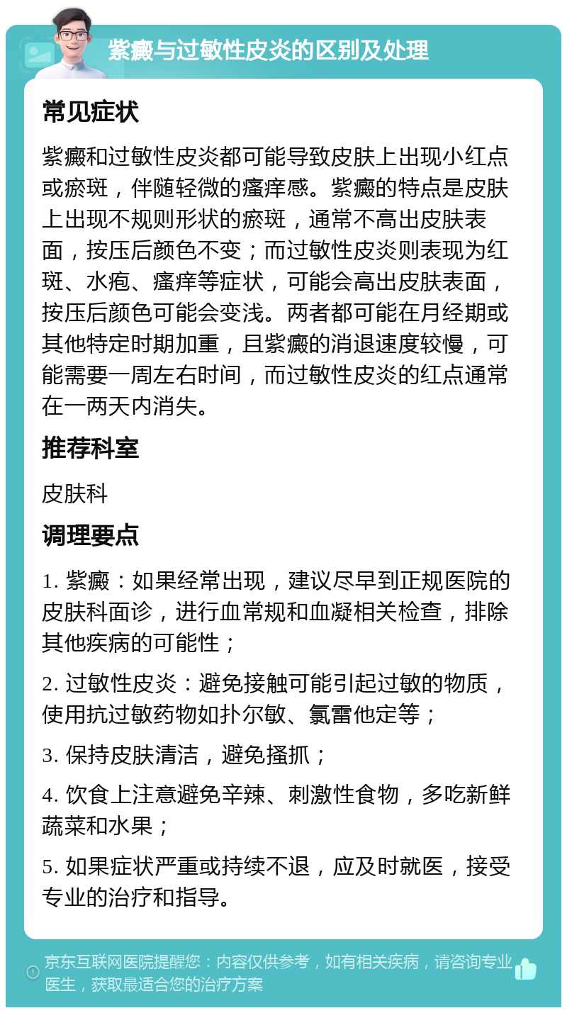 紫癜与过敏性皮炎的区别及处理 常见症状 紫癜和过敏性皮炎都可能导致皮肤上出现小红点或瘀斑，伴随轻微的瘙痒感。紫癜的特点是皮肤上出现不规则形状的瘀斑，通常不高出皮肤表面，按压后颜色不变；而过敏性皮炎则表现为红斑、水疱、瘙痒等症状，可能会高出皮肤表面，按压后颜色可能会变浅。两者都可能在月经期或其他特定时期加重，且紫癜的消退速度较慢，可能需要一周左右时间，而过敏性皮炎的红点通常在一两天内消失。 推荐科室 皮肤科 调理要点 1. 紫癜：如果经常出现，建议尽早到正规医院的皮肤科面诊，进行血常规和血凝相关检查，排除其他疾病的可能性； 2. 过敏性皮炎：避免接触可能引起过敏的物质，使用抗过敏药物如扑尔敏、氯雷他定等； 3. 保持皮肤清洁，避免搔抓； 4. 饮食上注意避免辛辣、刺激性食物，多吃新鲜蔬菜和水果； 5. 如果症状严重或持续不退，应及时就医，接受专业的治疗和指导。