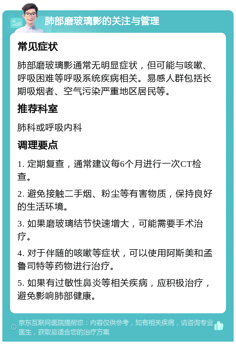 肺部磨玻璃影的关注与管理 常见症状 肺部磨玻璃影通常无明显症状，但可能与咳嗽、呼吸困难等呼吸系统疾病相关。易感人群包括长期吸烟者、空气污染严重地区居民等。 推荐科室 肺科或呼吸内科 调理要点 1. 定期复查，通常建议每6个月进行一次CT检查。 2. 避免接触二手烟、粉尘等有害物质，保持良好的生活环境。 3. 如果磨玻璃结节快速增大，可能需要手术治疗。 4. 对于伴随的咳嗽等症状，可以使用阿斯美和孟鲁司特等药物进行治疗。 5. 如果有过敏性鼻炎等相关疾病，应积极治疗，避免影响肺部健康。