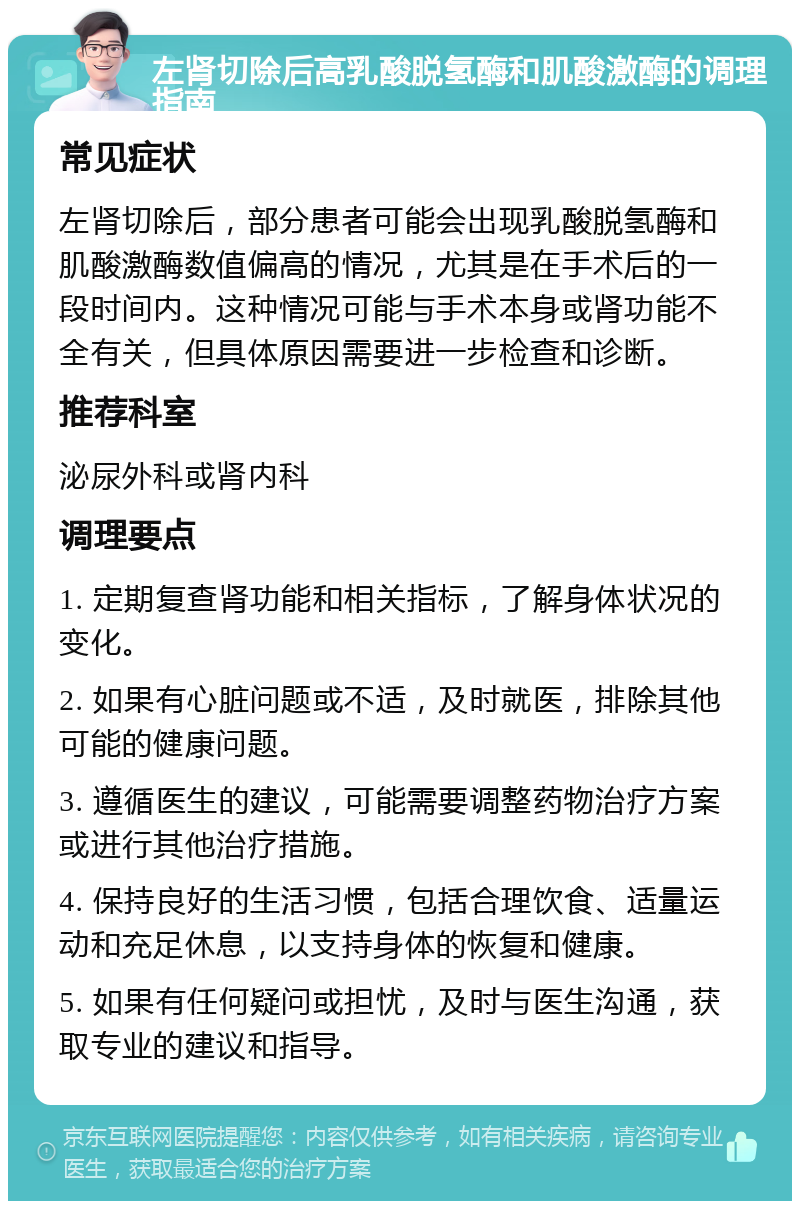 左肾切除后高乳酸脱氢酶和肌酸激酶的调理指南 常见症状 左肾切除后，部分患者可能会出现乳酸脱氢酶和肌酸激酶数值偏高的情况，尤其是在手术后的一段时间内。这种情况可能与手术本身或肾功能不全有关，但具体原因需要进一步检查和诊断。 推荐科室 泌尿外科或肾内科 调理要点 1. 定期复查肾功能和相关指标，了解身体状况的变化。 2. 如果有心脏问题或不适，及时就医，排除其他可能的健康问题。 3. 遵循医生的建议，可能需要调整药物治疗方案或进行其他治疗措施。 4. 保持良好的生活习惯，包括合理饮食、适量运动和充足休息，以支持身体的恢复和健康。 5. 如果有任何疑问或担忧，及时与医生沟通，获取专业的建议和指导。