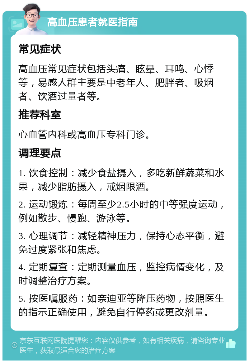 高血压患者就医指南 常见症状 高血压常见症状包括头痛、眩晕、耳鸣、心悸等，易感人群主要是中老年人、肥胖者、吸烟者、饮酒过量者等。 推荐科室 心血管内科或高血压专科门诊。 调理要点 1. 饮食控制：减少食盐摄入，多吃新鲜蔬菜和水果，减少脂肪摄入，戒烟限酒。 2. 运动锻炼：每周至少2.5小时的中等强度运动，例如散步、慢跑、游泳等。 3. 心理调节：减轻精神压力，保持心态平衡，避免过度紧张和焦虑。 4. 定期复查：定期测量血压，监控病情变化，及时调整治疗方案。 5. 按医嘱服药：如奈迪亚等降压药物，按照医生的指示正确使用，避免自行停药或更改剂量。