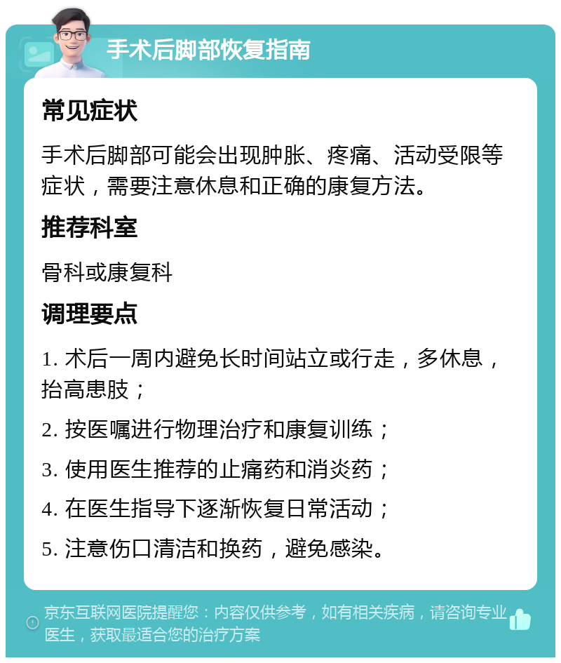 手术后脚部恢复指南 常见症状 手术后脚部可能会出现肿胀、疼痛、活动受限等症状，需要注意休息和正确的康复方法。 推荐科室 骨科或康复科 调理要点 1. 术后一周内避免长时间站立或行走，多休息，抬高患肢； 2. 按医嘱进行物理治疗和康复训练； 3. 使用医生推荐的止痛药和消炎药； 4. 在医生指导下逐渐恢复日常活动； 5. 注意伤口清洁和换药，避免感染。