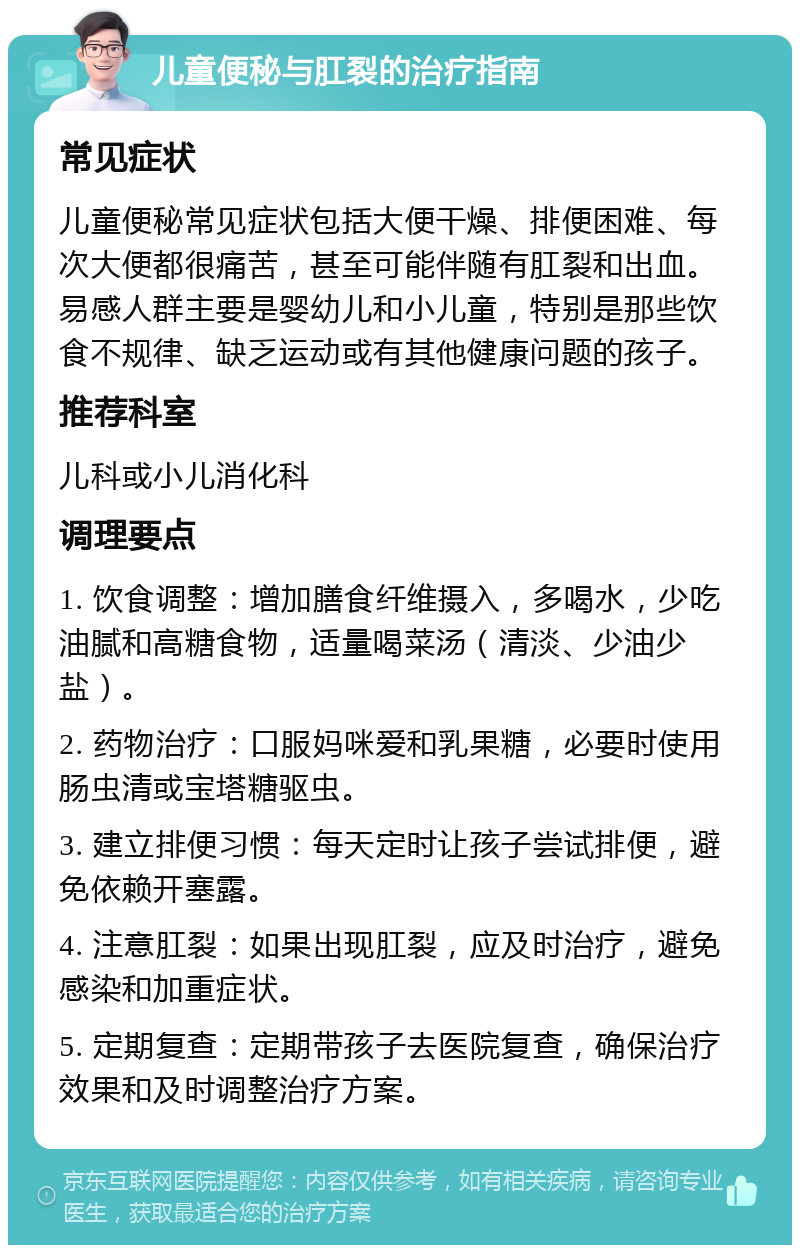 儿童便秘与肛裂的治疗指南 常见症状 儿童便秘常见症状包括大便干燥、排便困难、每次大便都很痛苦，甚至可能伴随有肛裂和出血。易感人群主要是婴幼儿和小儿童，特别是那些饮食不规律、缺乏运动或有其他健康问题的孩子。 推荐科室 儿科或小儿消化科 调理要点 1. 饮食调整：增加膳食纤维摄入，多喝水，少吃油腻和高糖食物，适量喝菜汤（清淡、少油少盐）。 2. 药物治疗：口服妈咪爱和乳果糖，必要时使用肠虫清或宝塔糖驱虫。 3. 建立排便习惯：每天定时让孩子尝试排便，避免依赖开塞露。 4. 注意肛裂：如果出现肛裂，应及时治疗，避免感染和加重症状。 5. 定期复查：定期带孩子去医院复查，确保治疗效果和及时调整治疗方案。