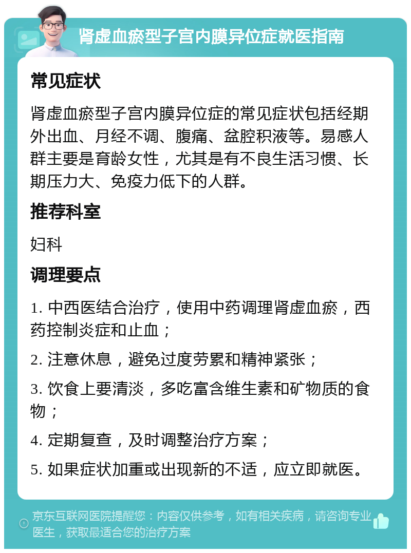 肾虚血瘀型子宫内膜异位症就医指南 常见症状 肾虚血瘀型子宫内膜异位症的常见症状包括经期外出血、月经不调、腹痛、盆腔积液等。易感人群主要是育龄女性，尤其是有不良生活习惯、长期压力大、免疫力低下的人群。 推荐科室 妇科 调理要点 1. 中西医结合治疗，使用中药调理肾虚血瘀，西药控制炎症和止血； 2. 注意休息，避免过度劳累和精神紧张； 3. 饮食上要清淡，多吃富含维生素和矿物质的食物； 4. 定期复查，及时调整治疗方案； 5. 如果症状加重或出现新的不适，应立即就医。