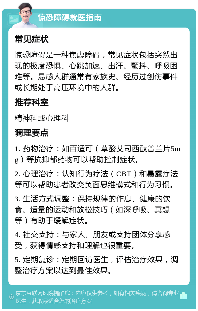 惊恐障碍就医指南 常见症状 惊恐障碍是一种焦虑障碍，常见症状包括突然出现的极度恐惧、心跳加速、出汗、颤抖、呼吸困难等。易感人群通常有家族史、经历过创伤事件或长期处于高压环境中的人群。 推荐科室 精神科或心理科 调理要点 1. 药物治疗：如百适可（草酸艾司西酞普兰片5mg）等抗抑郁药物可以帮助控制症状。 2. 心理治疗：认知行为疗法（CBT）和暴露疗法等可以帮助患者改变负面思维模式和行为习惯。 3. 生活方式调整：保持规律的作息、健康的饮食、适量的运动和放松技巧（如深呼吸、冥想等）有助于缓解症状。 4. 社交支持：与家人、朋友或支持团体分享感受，获得情感支持和理解也很重要。 5. 定期复诊：定期回访医生，评估治疗效果，调整治疗方案以达到最佳效果。