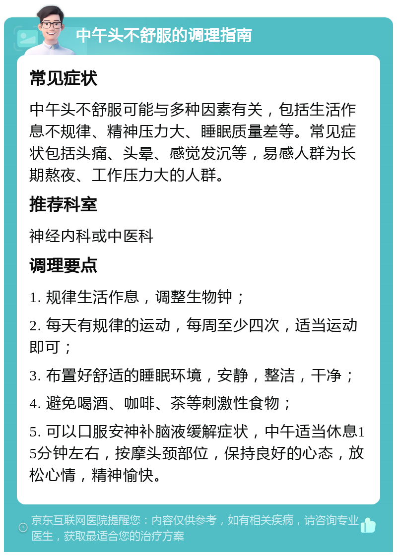 中午头不舒服的调理指南 常见症状 中午头不舒服可能与多种因素有关，包括生活作息不规律、精神压力大、睡眠质量差等。常见症状包括头痛、头晕、感觉发沉等，易感人群为长期熬夜、工作压力大的人群。 推荐科室 神经内科或中医科 调理要点 1. 规律生活作息，调整生物钟； 2. 每天有规律的运动，每周至少四次，适当运动即可； 3. 布置好舒适的睡眠环境，安静，整洁，干净； 4. 避免喝酒、咖啡、茶等刺激性食物； 5. 可以口服安神补脑液缓解症状，中午适当休息15分钟左右，按摩头颈部位，保持良好的心态，放松心情，精神愉快。