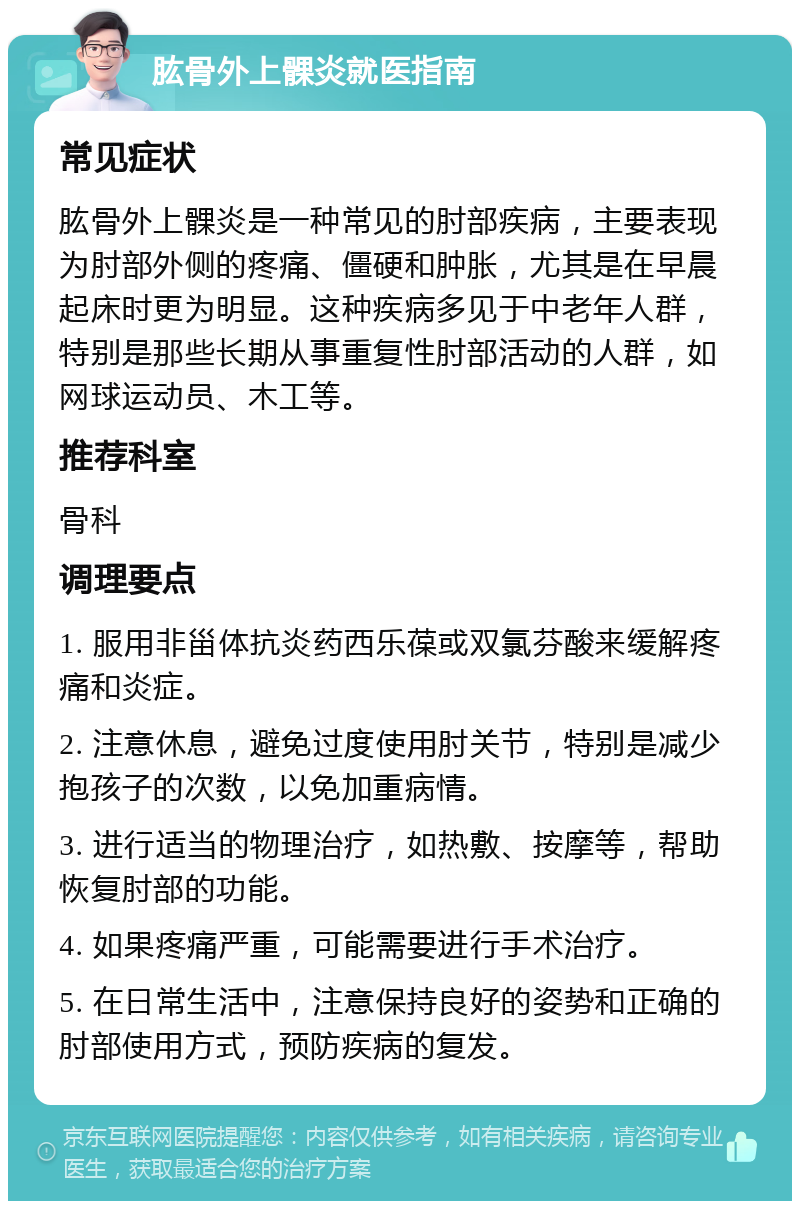 肱骨外上髁炎就医指南 常见症状 肱骨外上髁炎是一种常见的肘部疾病，主要表现为肘部外侧的疼痛、僵硬和肿胀，尤其是在早晨起床时更为明显。这种疾病多见于中老年人群，特别是那些长期从事重复性肘部活动的人群，如网球运动员、木工等。 推荐科室 骨科 调理要点 1. 服用非甾体抗炎药西乐葆或双氯芬酸来缓解疼痛和炎症。 2. 注意休息，避免过度使用肘关节，特别是减少抱孩子的次数，以免加重病情。 3. 进行适当的物理治疗，如热敷、按摩等，帮助恢复肘部的功能。 4. 如果疼痛严重，可能需要进行手术治疗。 5. 在日常生活中，注意保持良好的姿势和正确的肘部使用方式，预防疾病的复发。