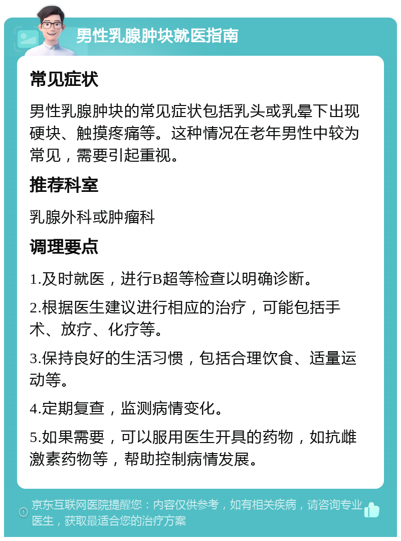 男性乳腺肿块就医指南 常见症状 男性乳腺肿块的常见症状包括乳头或乳晕下出现硬块、触摸疼痛等。这种情况在老年男性中较为常见，需要引起重视。 推荐科室 乳腺外科或肿瘤科 调理要点 1.及时就医，进行B超等检查以明确诊断。 2.根据医生建议进行相应的治疗，可能包括手术、放疗、化疗等。 3.保持良好的生活习惯，包括合理饮食、适量运动等。 4.定期复查，监测病情变化。 5.如果需要，可以服用医生开具的药物，如抗雌激素药物等，帮助控制病情发展。