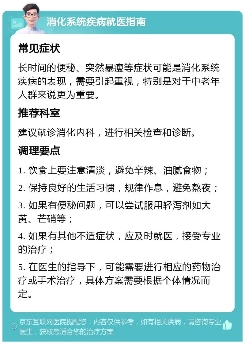 消化系统疾病就医指南 常见症状 长时间的便秘、突然暴瘦等症状可能是消化系统疾病的表现，需要引起重视，特别是对于中老年人群来说更为重要。 推荐科室 建议就诊消化内科，进行相关检查和诊断。 调理要点 1. 饮食上要注意清淡，避免辛辣、油腻食物； 2. 保持良好的生活习惯，规律作息，避免熬夜； 3. 如果有便秘问题，可以尝试服用轻泻剂如大黄、芒硝等； 4. 如果有其他不适症状，应及时就医，接受专业的治疗； 5. 在医生的指导下，可能需要进行相应的药物治疗或手术治疗，具体方案需要根据个体情况而定。