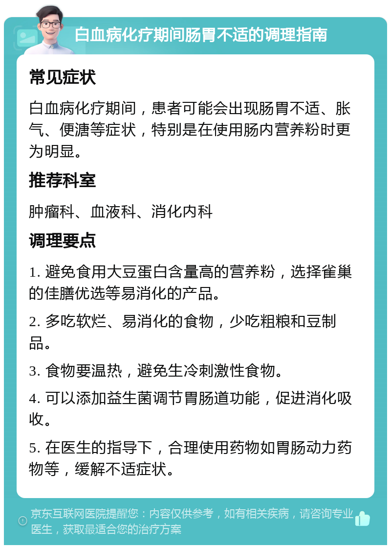 白血病化疗期间肠胃不适的调理指南 常见症状 白血病化疗期间，患者可能会出现肠胃不适、胀气、便溏等症状，特别是在使用肠内营养粉时更为明显。 推荐科室 肿瘤科、血液科、消化内科 调理要点 1. 避免食用大豆蛋白含量高的营养粉，选择雀巢的佳膳优选等易消化的产品。 2. 多吃软烂、易消化的食物，少吃粗粮和豆制品。 3. 食物要温热，避免生冷刺激性食物。 4. 可以添加益生菌调节胃肠道功能，促进消化吸收。 5. 在医生的指导下，合理使用药物如胃肠动力药物等，缓解不适症状。