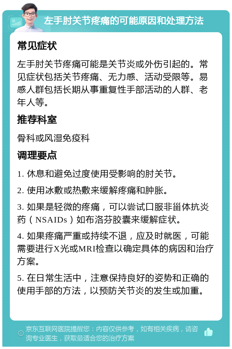 左手肘关节疼痛的可能原因和处理方法 常见症状 左手肘关节疼痛可能是关节炎或外伤引起的。常见症状包括关节疼痛、无力感、活动受限等。易感人群包括长期从事重复性手部活动的人群、老年人等。 推荐科室 骨科或风湿免疫科 调理要点 1. 休息和避免过度使用受影响的肘关节。 2. 使用冰敷或热敷来缓解疼痛和肿胀。 3. 如果是轻微的疼痛，可以尝试口服非甾体抗炎药（NSAIDs）如布洛芬胶囊来缓解症状。 4. 如果疼痛严重或持续不退，应及时就医，可能需要进行X光或MRI检查以确定具体的病因和治疗方案。 5. 在日常生活中，注意保持良好的姿势和正确的使用手部的方法，以预防关节炎的发生或加重。