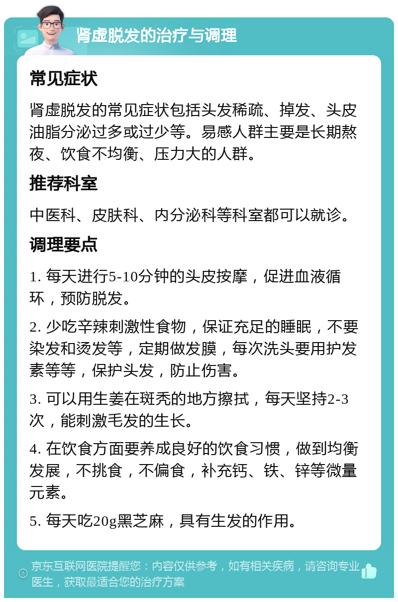 肾虚脱发的治疗与调理 常见症状 肾虚脱发的常见症状包括头发稀疏、掉发、头皮油脂分泌过多或过少等。易感人群主要是长期熬夜、饮食不均衡、压力大的人群。 推荐科室 中医科、皮肤科、内分泌科等科室都可以就诊。 调理要点 1. 每天进行5-10分钟的头皮按摩，促进血液循环，预防脱发。 2. 少吃辛辣刺激性食物，保证充足的睡眠，不要染发和烫发等，定期做发膜，每次洗头要用护发素等等，保护头发，防止伤害。 3. 可以用生姜在斑秃的地方擦拭，每天坚持2-3次，能刺激毛发的生长。 4. 在饮食方面要养成良好的饮食习惯，做到均衡发展，不挑食，不偏食，补充钙、铁、锌等微量元素。 5. 每天吃20g黑芝麻，具有生发的作用。